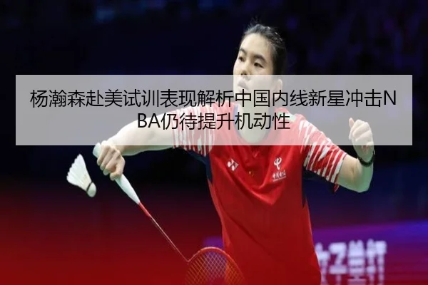 杨瀚森赴美试训表现解析中国内线新星冲击NBA仍待提升机动性